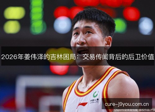 2026年姜伟泽的吉林困局：交易传闻背后的后卫价值